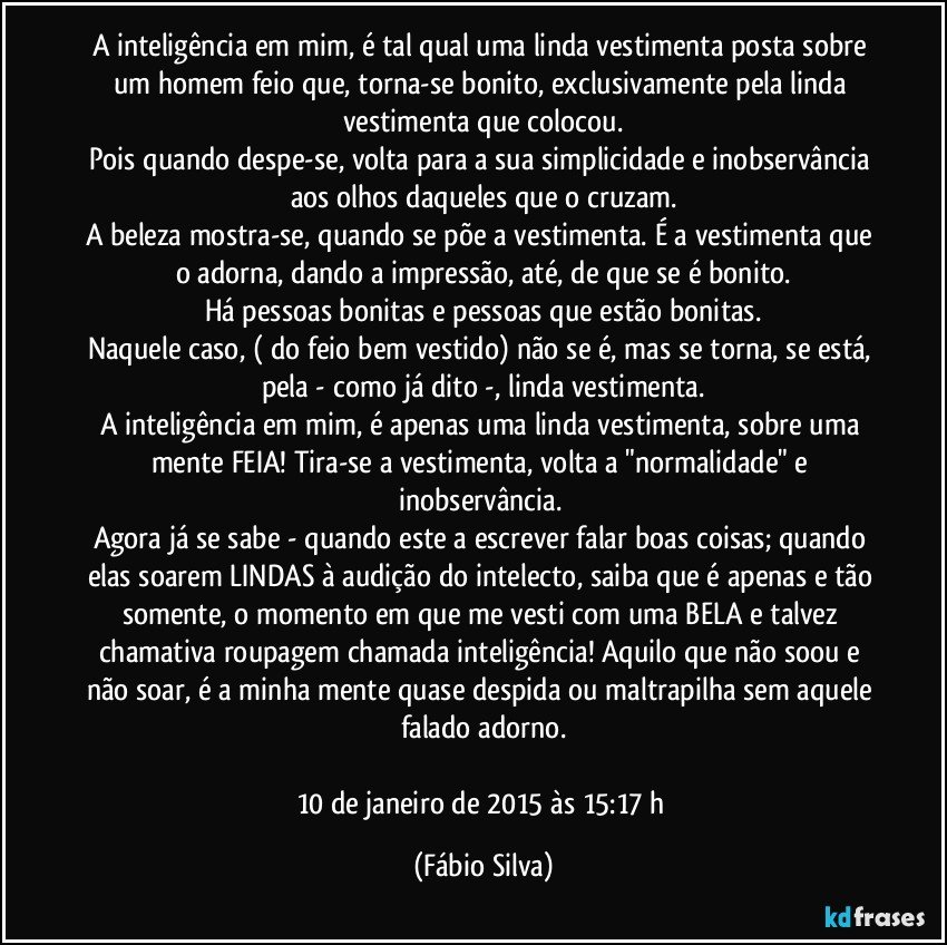 A inteligência em mim, é tal qual uma linda vestimenta posta sobre um homem feio que, torna-se bonito, exclusivamente pela linda vestimenta que colocou.
Pois quando despe-se, volta para a sua simplicidade e inobservância aos olhos daqueles que o cruzam.
A beleza mostra-se, quando se põe a vestimenta. É a vestimenta que o adorna, dando a impressão, até, de que se é bonito.
Há pessoas bonitas e pessoas que estão bonitas.
Naquele caso, ( do feio bem vestido) não se é, mas se torna, se está, pela - como já dito -, linda vestimenta.
A inteligência em mim, é apenas uma linda vestimenta, sobre uma mente FEIA! Tira-se a vestimenta, volta a "normalidade" e inobservância. 
Agora já se sabe - quando este a escrever falar boas coisas; quando elas soarem LINDAS à audição do intelecto, saiba que é apenas e tão somente, o momento em que me vesti com uma BELA e talvez chamativa roupagem chamada inteligência! Aquilo que não soou e não soar, é a minha mente quase despida ou maltrapilha sem aquele falado adorno.

10 de janeiro de 2015 às 15:17 h (Fábio Silva)