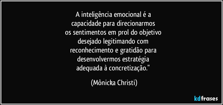 A inteligência emocional é a 
capacidade para  direcionarmos 
os sentimentos em prol do objetivo 
desejado legitimando com 
reconhecimento e gratidão para 
desenvolvermos estratégia 
adequada à concretização." (Mônicka Christi)