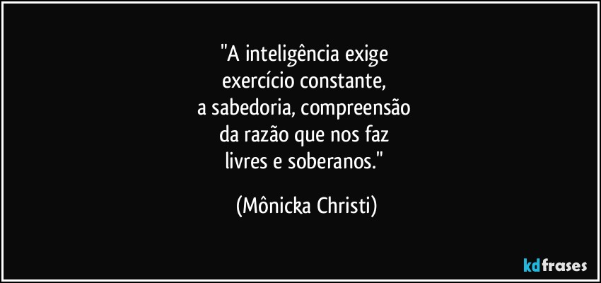 "A inteligência exige 
exercício constante, 
a sabedoria, compreensão 
da razão que nos faz 
livres e soberanos." (Mônicka Christi)