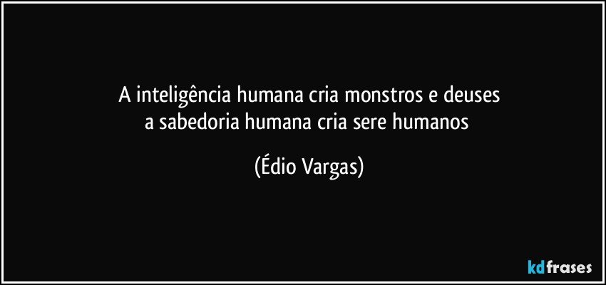 A inteligência humana cria monstros e deuses
a sabedoria humana cria sere humanos (Édio Vargas)