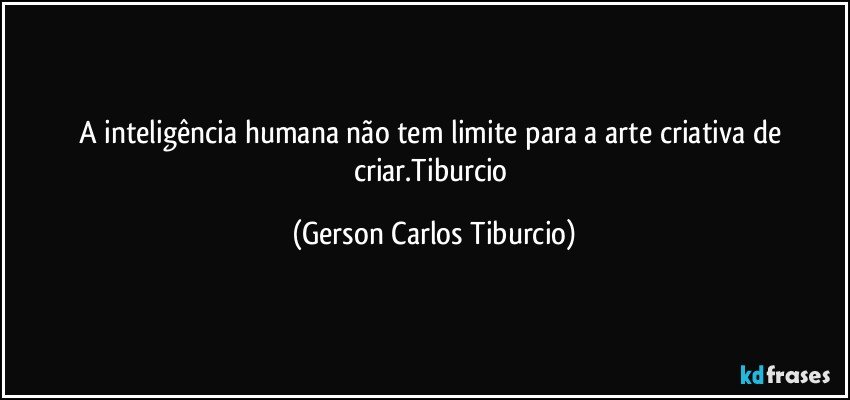 A inteligência humana não tem limite para a arte criativa de criar.Tiburcio (Gerson Carlos Tiburcio)