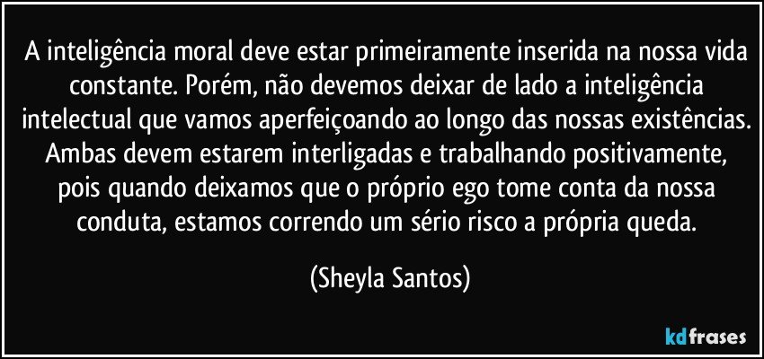 A inteligência moral deve estar primeiramente inserida na nossa vida constante. Porém, não devemos deixar de lado a inteligência intelectual que vamos aperfeiçoando ao longo das nossas existências. Ambas devem estarem interligadas e trabalhando positivamente, pois quando deixamos que o próprio ego tome conta da nossa conduta, estamos correndo um sério risco a própria queda. (Sheyla Santos)