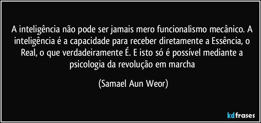 A inteligência não pode ser jamais mero funcionalismo mecânico. A inteligência é a capacidade para receber diretamente a Essência, o Real, o que verdadeiramente É. E isto só é possível mediante a psicologia da revolução em marcha (Samael Aun Weor)