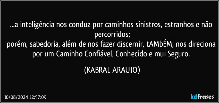 ...a inteligência nos conduz por caminhos sinistros, estranhos e não percorridos;
porém, sabedoria, além de nos fazer discernir, tAMbÉM, nos direciona por um Caminho Confiável, Conhecido e mui Seguro. (KABRAL ARAUJO)