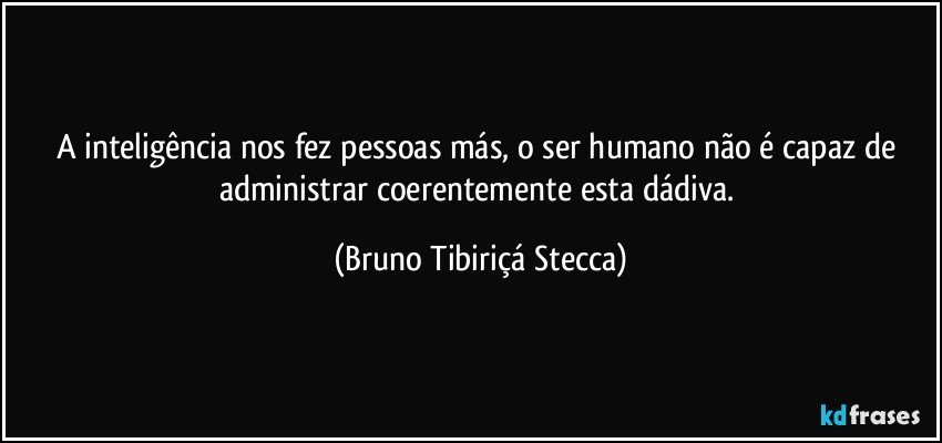 A inteligência nos fez pessoas más, o ser humano não é capaz de administrar coerentemente esta dádiva. (Bruno Tibiriçá Stecca)