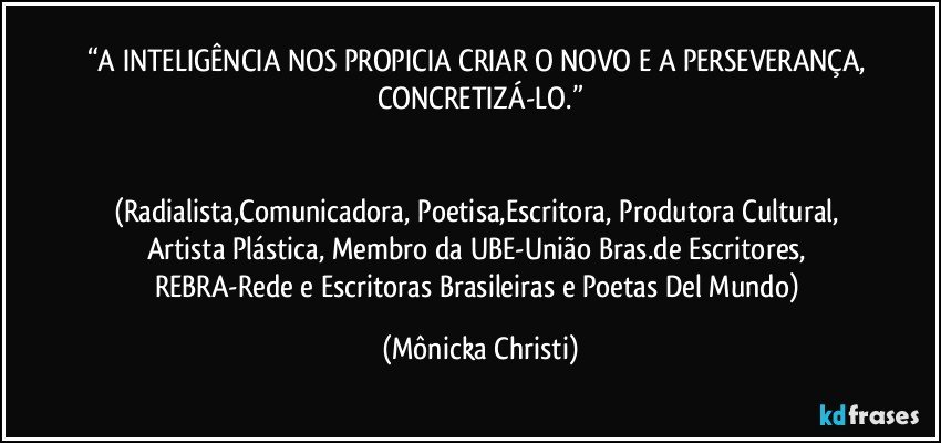 “A INTELIGÊNCIA NOS PROPICIA CRIAR O NOVO E A PERSEVERANÇA, CONCRETIZÁ-LO.”


(Radialista,Comunicadora, Poetisa,Escritora, Produtora Cultural, Artista Plástica, Membro da UBE-União Bras.de Escritores, REBRA-Rede e Escritoras Brasileiras e Poetas Del Mundo) (Mônicka Christi)