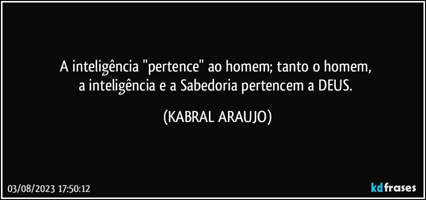 A inteligência "pertence" ao homem; tanto o homem, 
a inteligência e a Sabedoria pertencem a DEUS. (KABRAL ARAUJO)