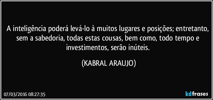 A inteligência poderá levá-lo à muitos lugares e posições; entretanto, sem a sabedoria, todas estas cousas, bem como, todo tempo e investimentos, serão inúteis. (KABRAL ARAUJO)