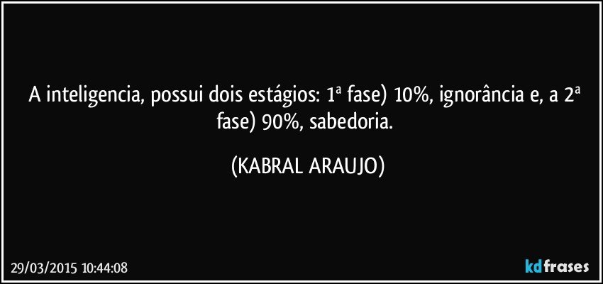 A inteligencia, possui dois estágios: 1ª fase) 10%, ignorância e, a 2ª fase) 90%, sabedoria. (KABRAL ARAUJO)