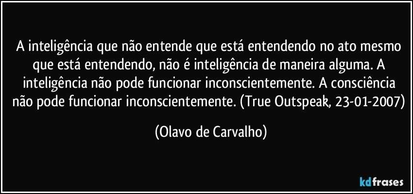 A inteligência que não entende que está entendendo no ato mesmo que está entendendo, não é inteligência de maneira alguma. A inteligência não pode funcionar inconscientemente. A consciência não pode funcionar inconscientemente. (True Outspeak, 23-01-2007) (Olavo de Carvalho)