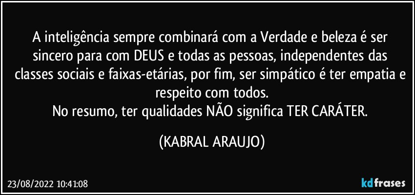 A inteligência sempre combinará com a Verdade e beleza é ser sincero para com DEUS e todas as pessoas, independentes das classes sociais e faixas-etárias, por fim, ser simpático é ter empatia e respeito com todos.
No resumo, ter qualidades NÃO significa TER CARÁTER. (KABRAL ARAUJO)