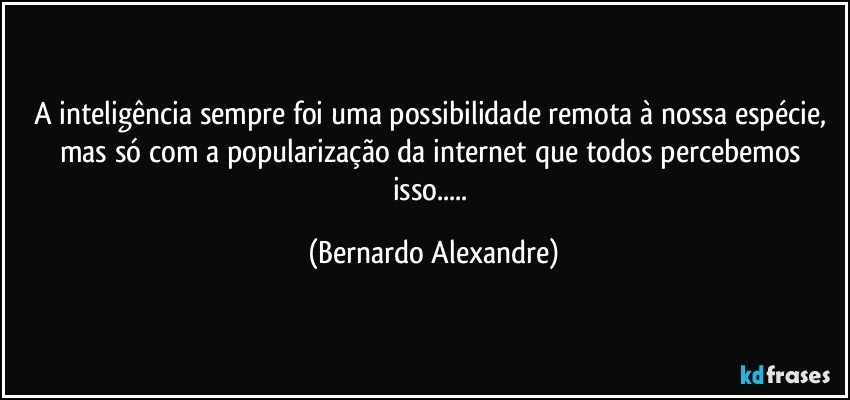 A inteligência sempre foi uma possibilidade remota à nossa espécie, mas só com a popularização da internet que todos percebemos isso... (Bernardo Alexandre)