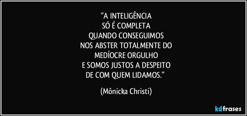 “A INTELIGÊNCIA
SÓ É COMPLETA
QUANDO CONSEGUIMOS
NOS ABSTER TOTALMENTE DO
MEDÍOCRE ORGULHO
E SOMOS JUSTOS A DESPEITO
DE COM QUEM LIDAMOS.” (Mônicka Christi)