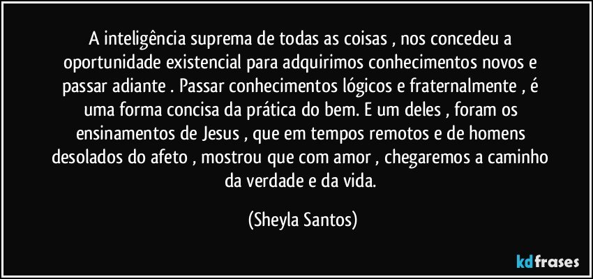 A inteligência suprema de todas as coisas , nos concedeu a oportunidade existencial para adquirimos conhecimentos novos e passar adiante . Passar conhecimentos lógicos e fraternalmente , é uma forma concisa da prática do bem. E um deles , foram os ensinamentos de Jesus , que em tempos remotos e de homens desolados do afeto , mostrou que com amor , chegaremos a caminho da verdade e da vida. (Sheyla Santos)