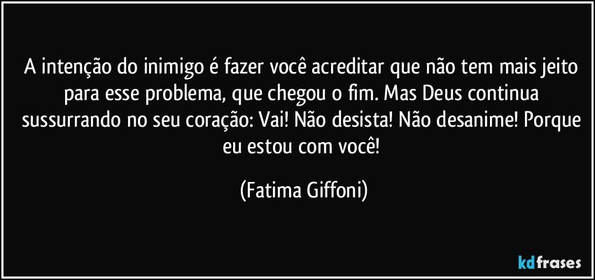 A intenção do inimigo é fazer você acreditar que não tem mais jeito para esse problema, que chegou o fim. Mas Deus continua sussurrando no seu coração: Vai! Não desista! Não desanime! Porque eu estou com você! (Fatima Giffoni)