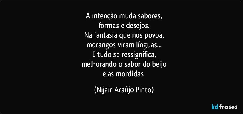 A intenção muda sabores,
formas e desejos.
Na fantasia que nos povoa,
morangos viram línguas...
E tudo se ressignifica,
melhorando o sabor do beijo
e as mordidas (Nijair Araújo Pinto)