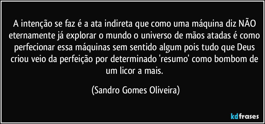 A intenção se faz é a ata indireta que como uma máquina diz NÃO eternamente já explorar o mundo o universo de mãos atadas é como perfecionar essa máquinas sem sentido algum pois tudo que Deus criou veio da perfeição por determinado 'resumo' como bombom de um licor a mais. (Sandro Gomes Oliveira)