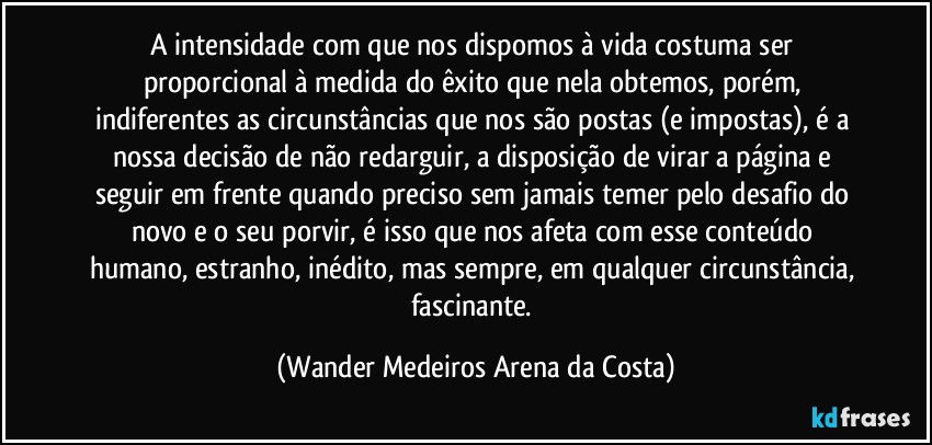 A intensidade com que nos dispomos à vida costuma ser proporcional à medida do êxito que nela obtemos, porém, indiferentes as circunstâncias que nos são postas (e impostas), é a nossa decisão de não redarguir, a disposição de virar a página e seguir em frente quando preciso sem jamais temer pelo desafio do novo e o seu porvir, é isso que nos afeta com esse conteúdo humano, estranho, inédito, mas sempre, em qualquer circunstância, fascinante. (Wander Medeiros Arena da Costa)