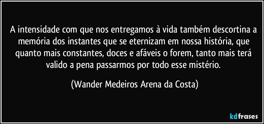 A intensidade com que nos entregamos à vida também descortina a memória dos instantes que se eternizam em nossa história, que quanto mais constantes, doces e afáveis o forem, tanto mais terá valido a pena passarmos por todo esse mistério. (Wander Medeiros Arena da Costa)