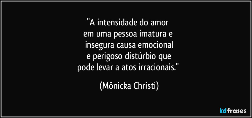 "A intensidade do amor 
em uma pessoa imatura e 
insegura causa  emocional
 e perigoso distúrbio que 
pode levar a atos irracionais." (Mônicka Christi)
