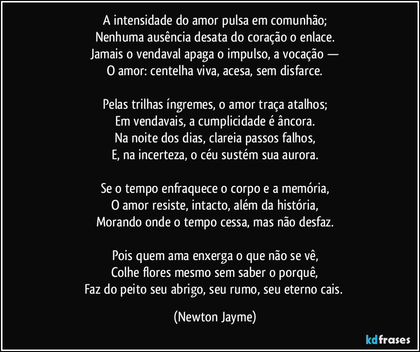 A intensidade do amor pulsa em comunhão;
Nenhuma ausência desata do coração o enlace.
Jamais o vendaval apaga o impulso, a vocação —
O amor: centelha viva, acesa, sem disfarce.
Pelas trilhas íngremes, o amor traça atalhos;
Em vendavais, a cumplicidade é âncora.
Na noite dos dias, clareia passos falhos,
E, na incerteza, o céu sustém sua aurora.
Se o tempo enfraquece o corpo e a memória,
O amor resiste, intacto, além da história,
Morando onde o tempo cessa, mas não desfaz.
Pois quem ama enxerga o que não se vê,
Colhe flores mesmo sem saber o porquê,
Faz do peito seu abrigo, seu rumo, seu eterno cais. (Newton Jayme)