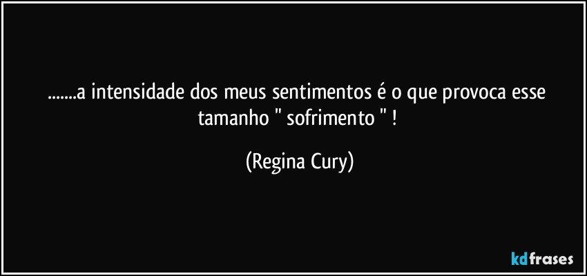 ...a intensidade dos  meus sentimentos  é  o que provoca  esse  tamanho  " sofrimento " ! (Regina Cury)