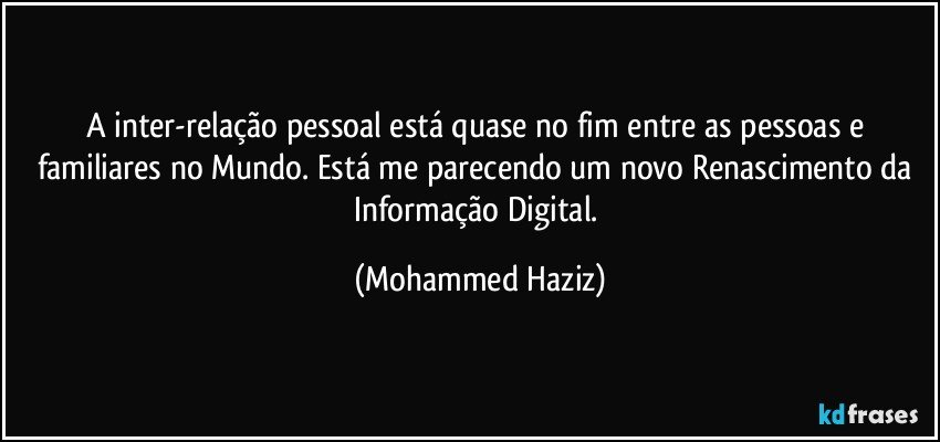 A inter-relação pessoal está quase no fim entre as pessoas e familiares no Mundo. Está me parecendo um novo Renascimento da Informação Digital. (Mohammed Haziz)