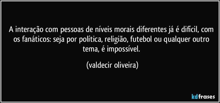 A interação com pessoas de níveis morais diferentes já é difícil, com os fanáticos: seja por política, religião, futebol ou qualquer outro tema, é impossível. (valdecir oliveira)