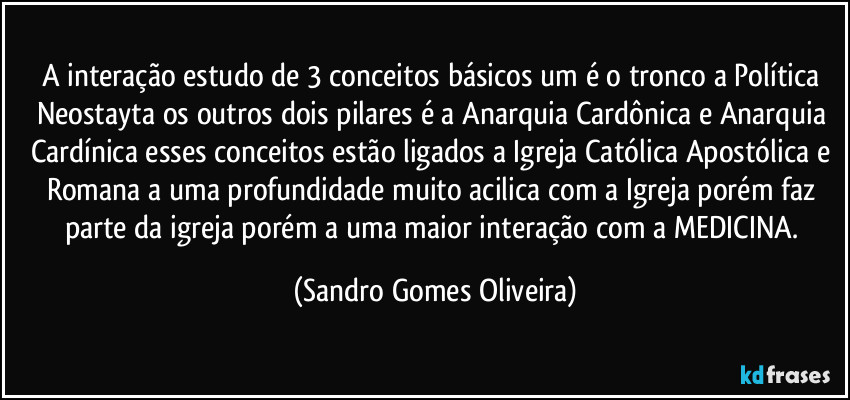 A interação estudo de 3 conceitos básicos um é o tronco a Política Neostayta os outros dois pilares  é a Anarquia Cardônica e Anarquia Cardínica  esses conceitos estão ligados a Igreja Católica Apostólica e Romana a uma profundidade muito acilica com a Igreja porém faz parte da igreja porém a uma maior interação com a MEDICINA. (Sandro Gomes Oliveira)