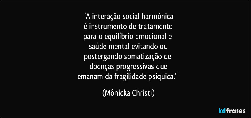 "A interação social harmônica
é instrumento de tratamento
para o equilíbrio emocional e 
saúde mental evitando ou
postergando somatização de 
doenças progressivas que
emanam da fragilidade psíquica." (Mônicka Christi)