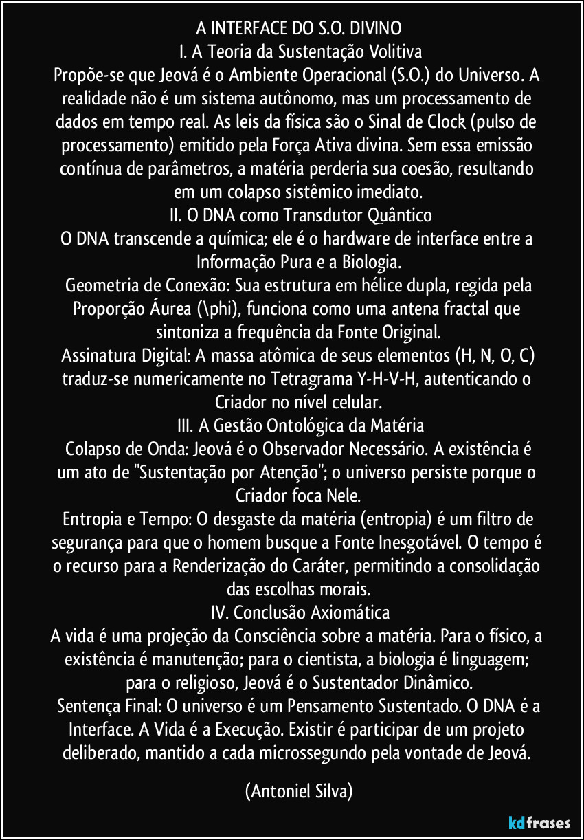 A INTERFACE DO S.O. DIVINO
I. A Teoria da Sustentação Volitiva
Propõe-se que Jeová é o Ambiente Operacional (S.O.) do Universo. A realidade não é um sistema autônomo, mas um processamento de dados em tempo real. As leis da física são o Sinal de Clock (pulso de processamento) emitido pela Força Ativa divina. Sem essa emissão contínua de parâmetros, a matéria perderia sua coesão, resultando em um colapso sistêmico imediato.
II. O DNA como Transdutor Quântico
O DNA transcende a química; ele é o hardware de interface entre a Informação Pura e a Biologia.
Geometria de Conexão: Sua estrutura em hélice dupla, regida pela Proporção Áurea (\phi), funciona como uma antena fractal que sintoniza a frequência da Fonte Original.
Assinatura Digital: A massa atômica de seus elementos (H, N, O, C) traduz-se numericamente no Tetragrama Y-H-V-H, autenticando o Criador no nível celular.
III. A Gestão Ontológica da Matéria
Colapso de Onda: Jeová é o Observador Necessário. A existência é um ato de "Sustentação por Atenção"; o universo persiste porque o Criador foca Nele.
Entropia e Tempo: O desgaste da matéria (entropia) é um filtro de segurança para que o homem busque a Fonte Inesgotável. O tempo é o recurso para a Renderização do Caráter, permitindo a consolidação das escolhas morais.
IV. Conclusão Axiomática
A vida é uma projeção da Consciência sobre a matéria. Para o físico, a existência é manutenção; para o cientista, a biologia é linguagem; para o religioso, Jeová é o Sustentador Dinâmico.
Sentença Final: O universo é um Pensamento Sustentado. O DNA é a Interface. A Vida é a Execução. Existir é participar de um projeto deliberado, mantido a cada microssegundo pela vontade de Jeová. (Antoniel Silva)