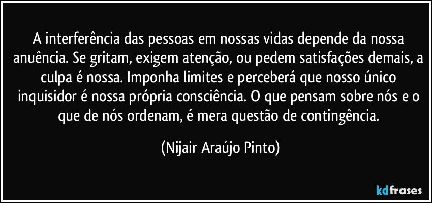 A interferência das pessoas em nossas vidas depende da nossa anuência. Se gritam, exigem atenção, ou pedem satisfações demais, a culpa é nossa. Imponha limites e perceberá que nosso único inquisidor é nossa própria consciência. O que pensam sobre nós e o que de nós ordenam, é mera questão de contingência. (Nijair Araújo Pinto)