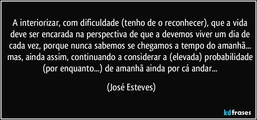 A interiorizar, com dificuldade (tenho de o reconhecer), que a vida deve ser encarada na perspectiva de que a devemos viver um dia de cada vez, porque nunca sabemos se chegamos a tempo do amanhã... mas, ainda assim, continuando a considerar a (elevada) probabilidade (por enquanto...) de amanhã ainda por cá andar... (José Esteves)