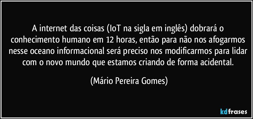 A internet das coisas (IoT na sigla em inglês) dobrará o conhecimento humano em 12 horas, então para não nos afogarmos nesse oceano informacional será preciso nos modificarmos para lidar com o novo mundo que estamos criando de forma acidental. (Mário Pereira Gomes)