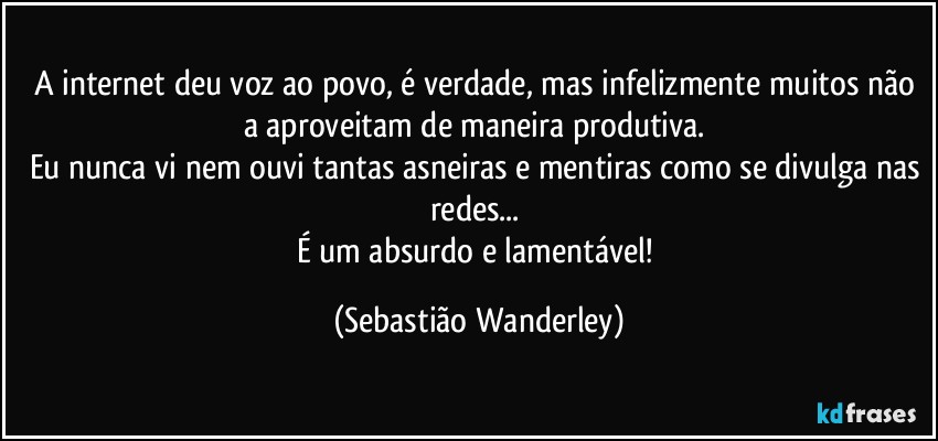 A internet deu voz ao povo, é verdade, mas infelizmente muitos não a aproveitam de maneira produtiva. 
Eu nunca vi nem ouvi tantas asneiras e mentiras como se divulga nas redes... 
É um absurdo e lamentável! (Sebastião Wanderley)