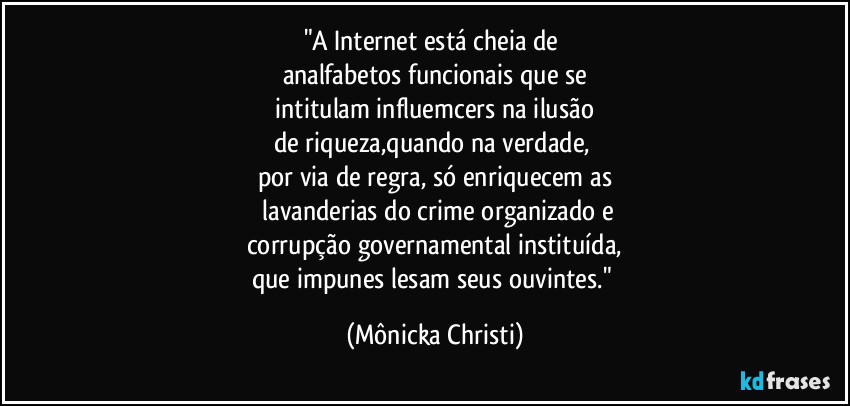 "A Internet está cheia de
analfabetos funcionais que se
intitulam influemcers na ilusão
de riqueza,quando na verdade,
por via de regra, só enriquecem as
lavanderias do crime organizado e
corrupção governamental instituída,
que impunes lesam seus ouvintes." (Mônicka Christi)
