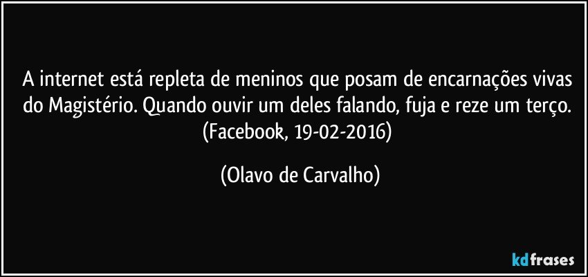 A internet está repleta de meninos que posam de encarnações vivas do Magistério. Quando ouvir um deles falando, fuja e reze um terço. (Facebook, 19-02-2016) (Olavo de Carvalho)