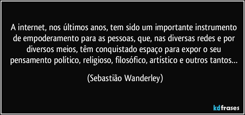 A internet, nos últimos anos, tem sido um importante instrumento de empoderamento para as pessoas, que, nas diversas redes e por diversos meios, têm conquistado espaço para expor o seu pensamento político, religioso, filosófico, artístico e outros tantos… (Sebastião Wanderley)