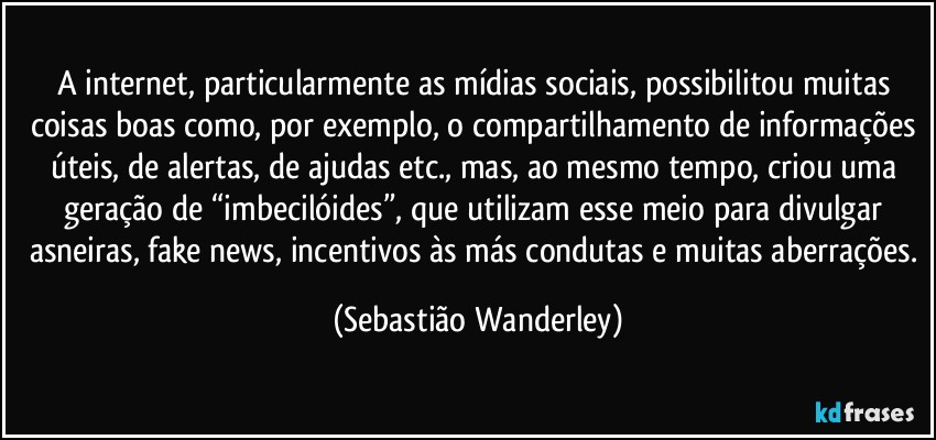 A internet, particularmente as mídias sociais, possibilitou muitas coisas boas como, por exemplo, o compartilhamento de informações úteis, de alertas, de ajudas etc., mas, ao mesmo tempo, criou uma geração de “imbecilóides”, que utilizam esse meio para divulgar asneiras, fake news, incentivos às más condutas e muitas aberrações. (Sebastião Wanderley)