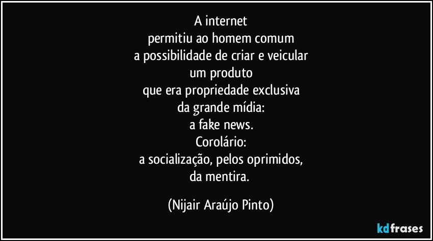 A internet
permitiu ao homem comum
a possibilidade de criar e veicular
um produto
que era propriedade exclusiva
da grande mídia:
a fake news.
Corolário:
a socialização, pelos oprimidos,
da mentira. (Nijair Araújo Pinto)