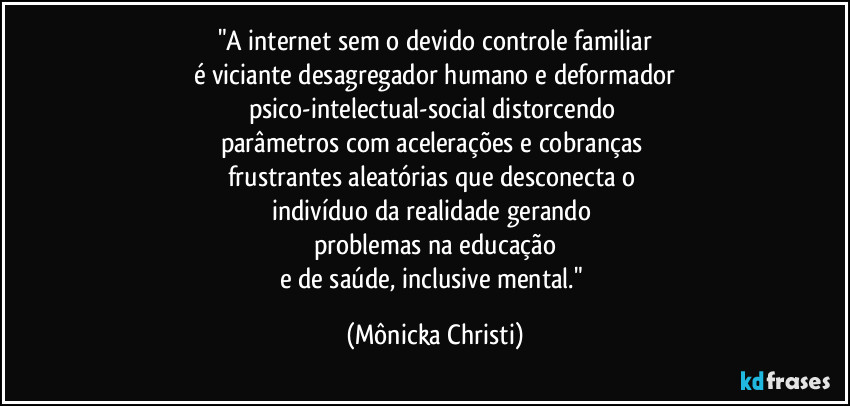 "A internet sem o devido controle familiar
é viciante desagregador humano e deformador
psico-intelectual-social distorcendo 
parâmetros com acelerações e cobranças 
frustrantes aleatórias que desconecta o 
indivíduo da realidade gerando 
problemas na educação
e de saúde, inclusive mental." (Mônicka Christi)