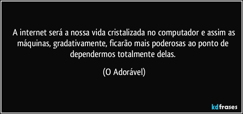 ⁠A internet será a nossa vida cristalizada no computador e assim as máquinas, gradativamente, ficarão mais poderosas ao ponto de dependermos totalmente delas. (O Adorável)