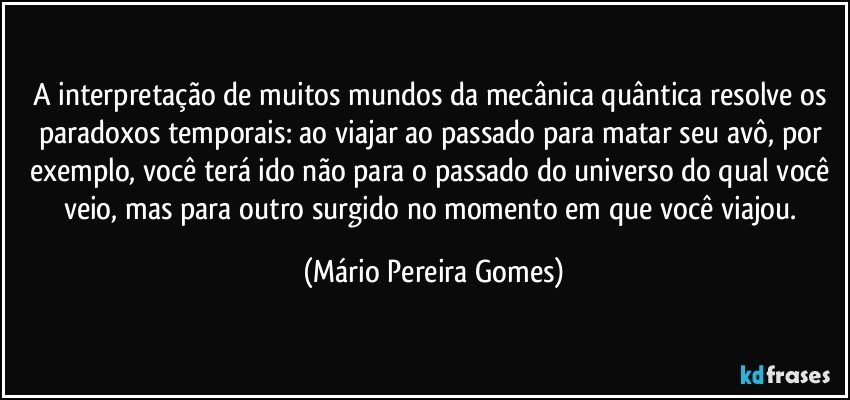 A interpretação de muitos mundos da mecânica quântica resolve os paradoxos temporais: ao viajar ao passado para matar seu avô, por exemplo, você terá ido não para o passado do universo do qual você veio, mas para outro surgido no momento em que você viajou. (Mário Pereira Gomes)