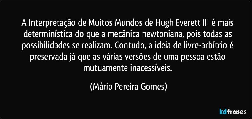 A Interpretação de Muitos Mundos de Hugh Everett III é mais determinística do que a mecânica newtoniana, pois todas as possibilidades se realizam. Contudo, a ideia de livre-arbítrio é preservada já que as várias versões de uma pessoa estão mutuamente inacessíveis. (Mário Pereira Gomes)