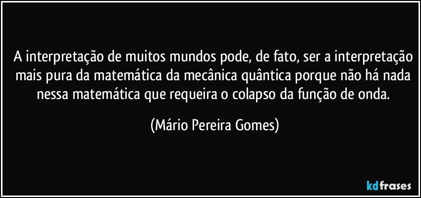 A interpretação de muitos mundos pode, de fato, ser a interpretação mais pura da matemática da mecânica quântica porque não há nada nessa matemática que requeira o colapso da função de onda. (Mário Pereira Gomes)