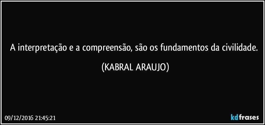 A interpretação e a compreensão, são os fundamentos da civilidade. (KABRAL ARAUJO)