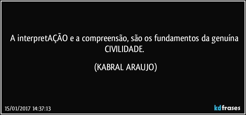 A interpretAÇÃO e a compreensão, são os fundamentos da genuína CIVILIDADE. (KABRAL ARAUJO)