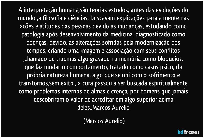 A interpretação humana,são teorias estudos, antes das evoluções do mundo ,a filosofia e ciências, buscavam explicações para a mente nas ações e atitudes das pessoas  devido as mudanças, estudando como patologia  após desenvolvimento da medicina, diagnosticado como doenças, devido, as alterações sofridas pela modernização  dos tempos, criando uma imagem  e associação com seus conflitos ,chamado de traumas  algo gravado na memória como bloqueios, que faz mudar o comportamento, tratado como casos psico, da própria natureza humana, algo que se uni com o sofrimento e transtornos,sem exito , a cura passou a ser buscada espiritualmente como problemas internos de almas e crença, por homens que jamais descobriram o valor de acreditar em algo superior acima deles..Marcos Aurelio (Marcos Aurelio)