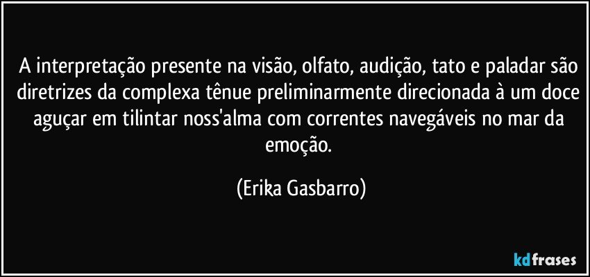 A interpretação presente na visão, olfato, audição, tato e paladar são diretrizes da complexa tênue preliminarmente direcionada à um doce aguçar em tilintar noss'alma com correntes navegáveis no mar da emoção. (Erika Gasbarro)