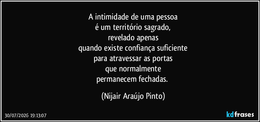 A intimidade de uma pessoa
é um território sagrado,
revelado apenas
quando existe confiança suficiente
para atravessar as portas
que normalmente
permanecem fechadas. (Nijair Araújo Pinto)